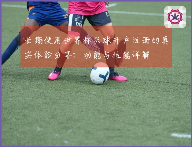 长期使用世界杯买球开户注册的真实体验分享：功能与性能详解